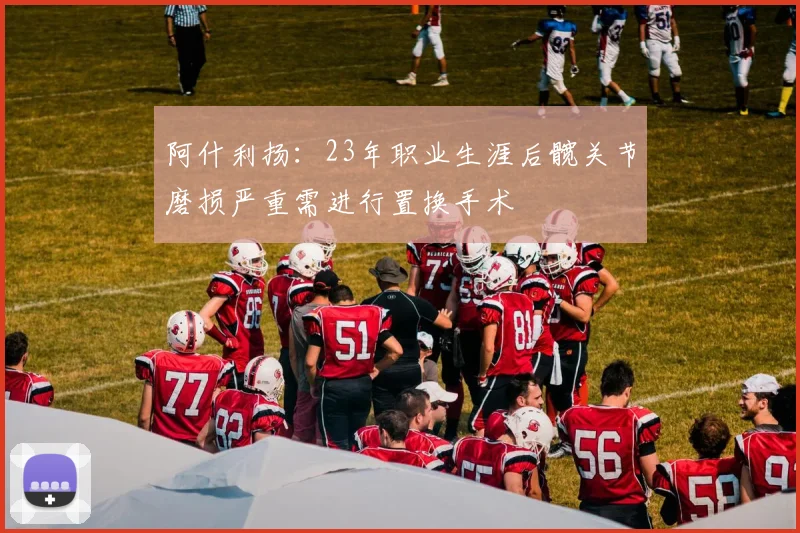 阿什利扬：23年职业生涯后髋关节磨损严重需进行置换手术