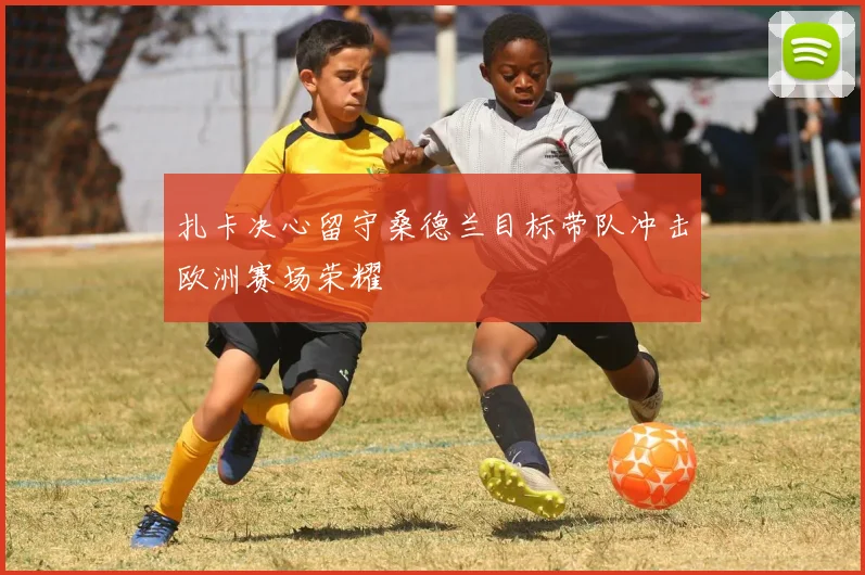 扎卡决心留守桑德兰目标带队冲击欧洲赛场荣耀