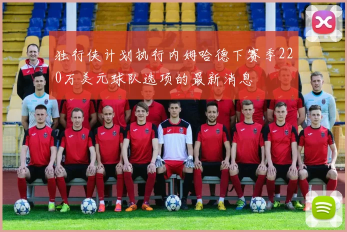 独行侠计划执行内姆哈德下赛季220万美元球队选项的最新消息