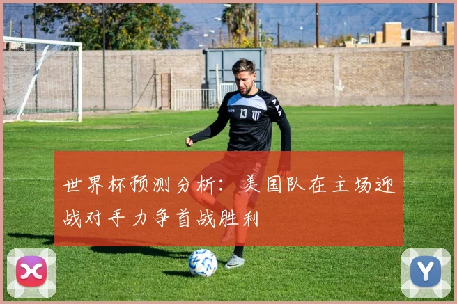 世界杯预测分析：美国队在主场迎战对手力争首战胜利