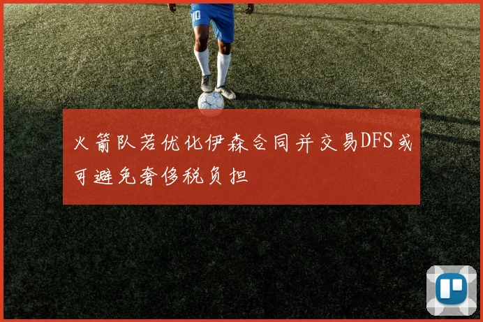 火箭队若优化伊森合同并交易DFS或可避免奢侈税负担