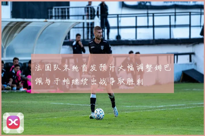 法国队末轮首发预计大幅调整姆巴佩与于帕继续出战争取胜利