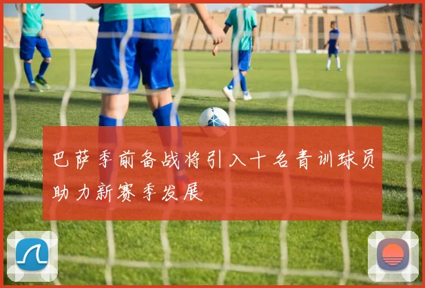 巴萨季前备战将引入十名青训球员助力新赛季发展