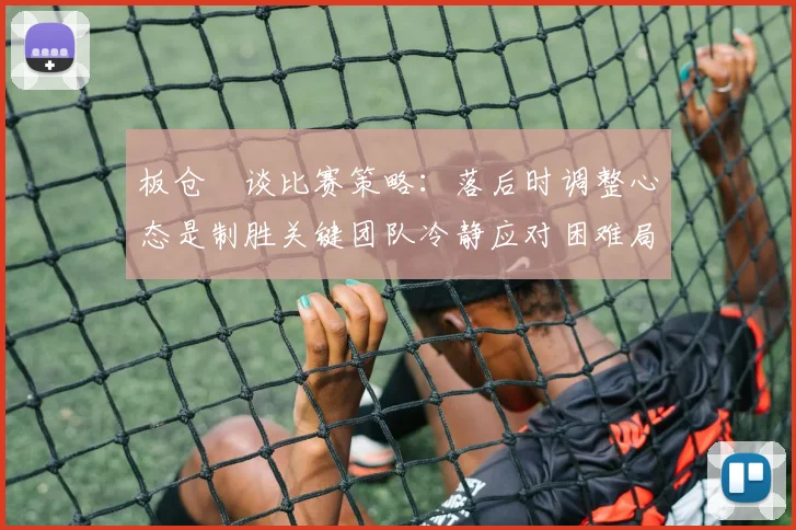 板仓滉谈比赛策略：落后时调整心态是制胜关键团队冷静应对困难局面