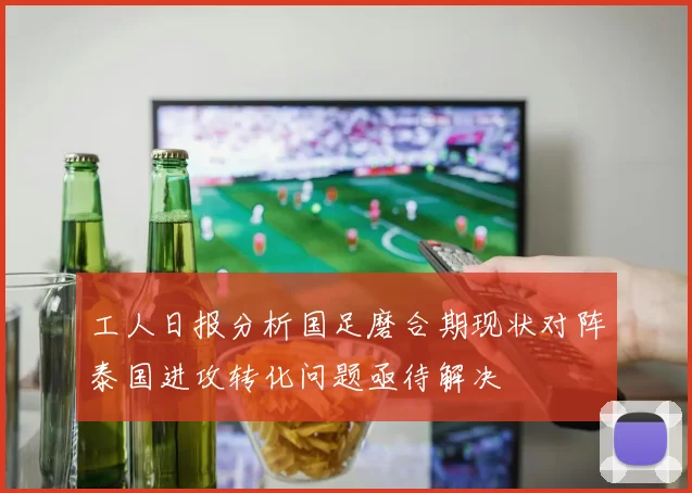 工人日报分析国足磨合期现状对阵泰国进攻转化问题亟待解决