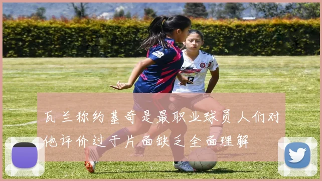 瓦兰称约基奇是最职业球员人们对他评价过于片面缺乏全面理解