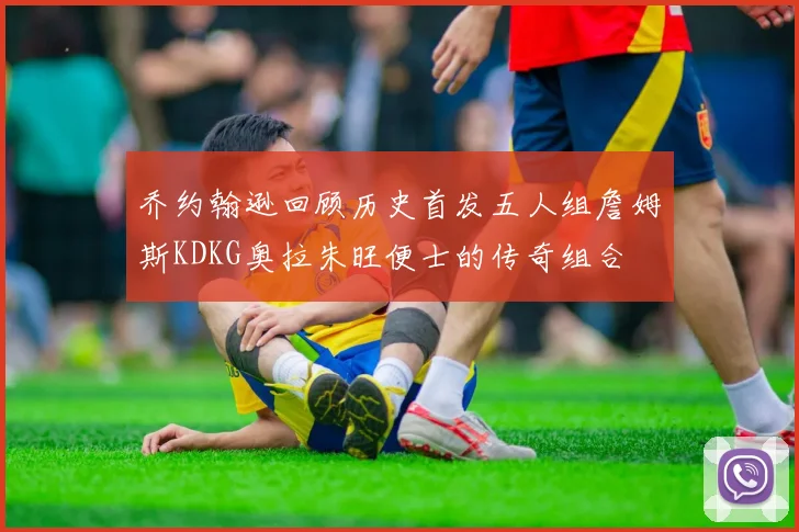 乔约翰逊回顾历史首发五人组詹姆斯KDKG奥拉朱旺便士的传奇组合