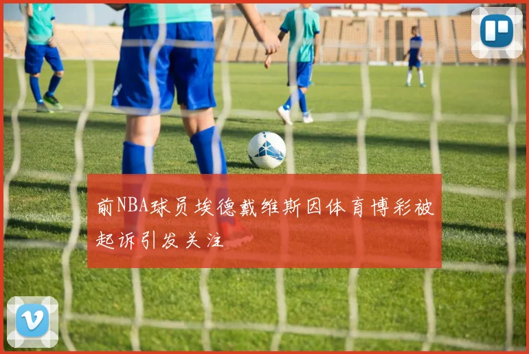 前NBA球员埃德戴维斯因体育博彩被起诉引发关注