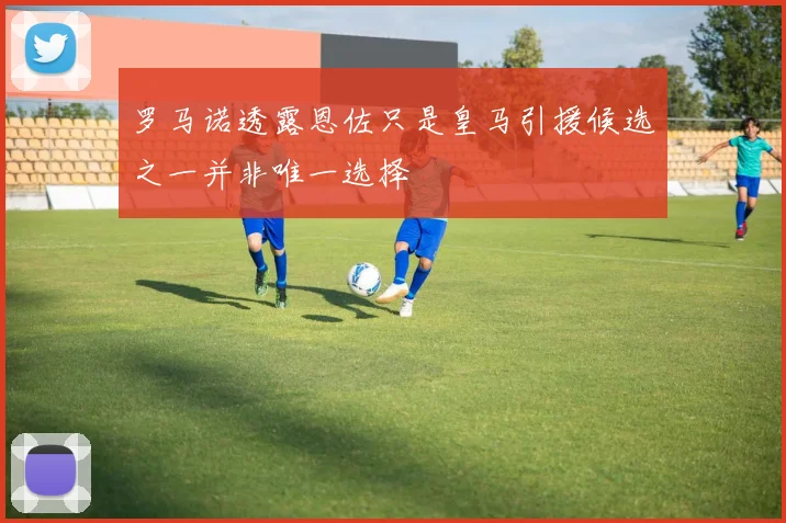 罗马诺透露恩佐只是皇马引援候选之一并非唯一选择