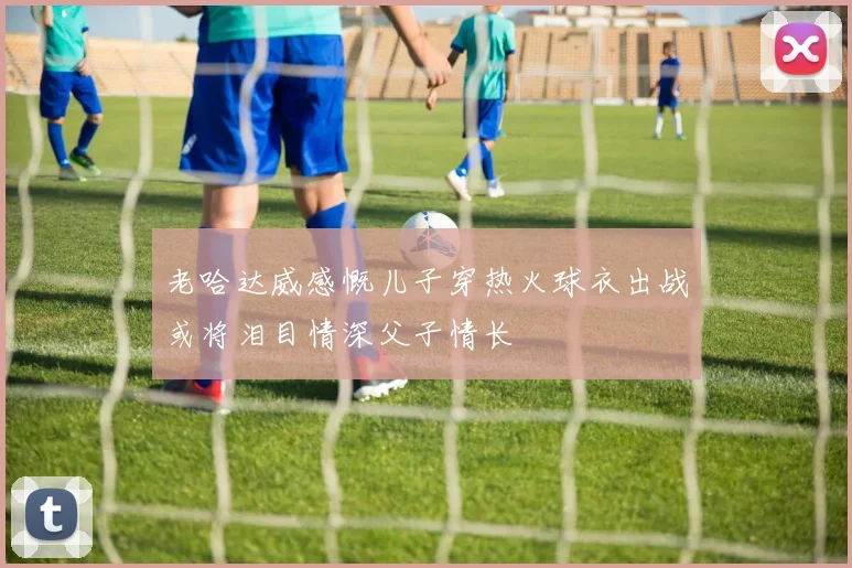 老哈达威感慨儿子穿热火球衣出战或将泪目情深父子情长