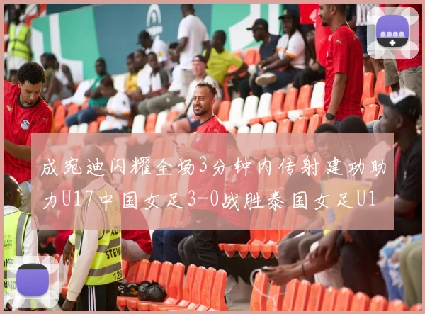 成宛迪闪耀全场3分钟内传射建功助力U17中国女足3-0战胜泰国女足U17