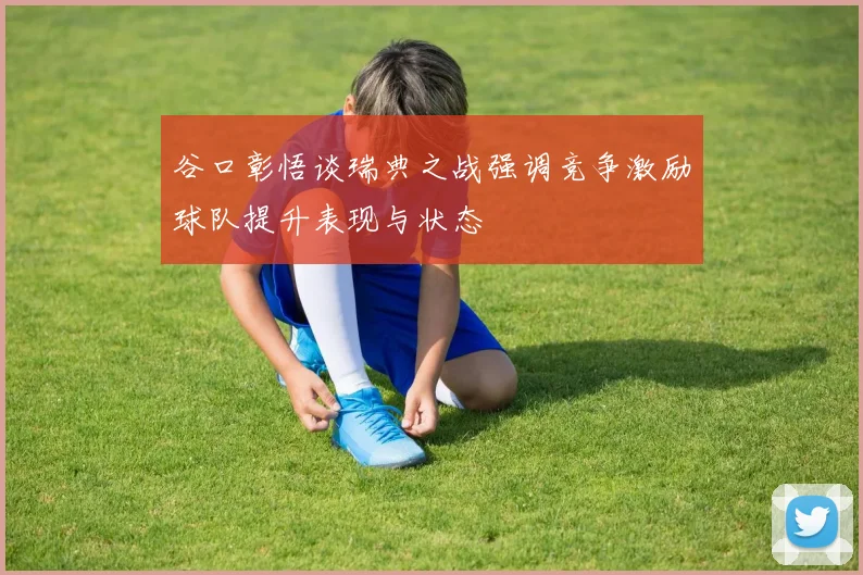 谷口彰悟谈瑞典之战强调竞争激励球队提升表现与状态